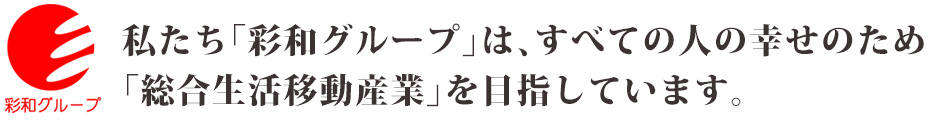 私たち「彩和グループ」は、すべての人の幸せのため、総合生活移動産業を目指しています。